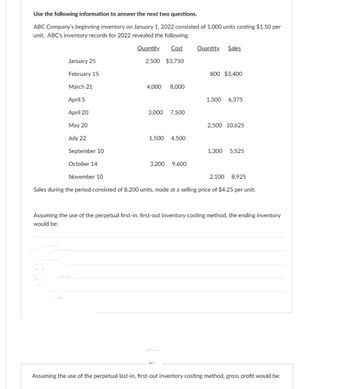 Use the following information to answer the next two questions.
ABC Company's beginning inventory on January 1, 2022 consisted of 1,000 units costing $1.50 per
unit. ABC's inventory records for 2022 revealed the following:
Quantity Cost
2,500 $3,750
January 25
February 15
March 21
April 5
April 20
May 20
July 22
September 10
October 14
November 10
4,000 8,000
3,000 7,500
1,500 4,500
3,200 9,600
Quantity Sales
800 $3,400
1,500 6,375
2,500 10,625
1,300 5,525
2,100 8,925
Sales during the period consisted of 8,200 units, made at a selling price of $4.25 per unit.
Assuming the use of the perpetual first-in, first-out inventory costing method, the ending inventory
would be:
Assuming the use of the perpetual last-in, first-out inventory costing method, gross profit would be: