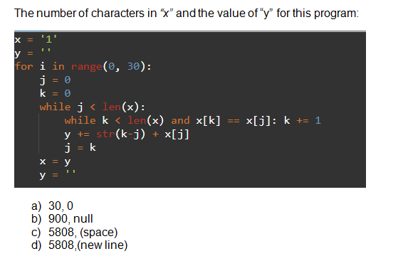 The number of characters in “x" and the value of "y" for this program:
x = '1'
for i in range(0, 30):
%3D
while j < len (x):
while k < len(x) and x[k]
y += str(k-j) +
j = k
x[j]: k += 1
=D%3D
x[j]
y
a) 30, 0
b) 900, null
c) 5808, (space)
d) 5808,(new line)
