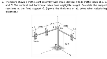 2. The figure shows a traffic-light assembly with three identical 100-lb traffic lights at B, C,
and D. The vertical and horizontal poles have negligible weight. Calculate the support
reactions at the fixed support O. (Ignore the thickness of all poles when calculating
distances.)
4 ft 20 ft
B
100 lb
C
20 ft
2 ft f
A
4 ft
30 ft
40 ft
5 ft