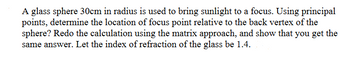 A glass sphere 30cm in radius is used to bring sunlight to a focus. Using principal
points, determine the location of focus point relative to the back vertex of the
sphere? Redo the calculation using the matrix approach, and show that you get the
same answer. Let the index of refraction of the glass be 1.4.