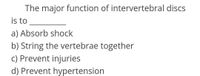 The major function of intervertebral discs
is to
a) Absorb shock
b) String the vertebrae together
c) Prevent injuries
d) Prevent hypertension
