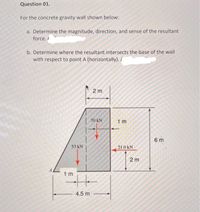 Question 01.
For the concrete gravity wall shown below:
a. Determine the magnitude, direction, and sense of the resultant
force./
b. Determine where the resultant intersects the base of the wall
with respect to point A (horizontally)./
2 m
70 kN
1 m
6 m
53 kN
21.0 kN
2 m
1 m
4.5 m
