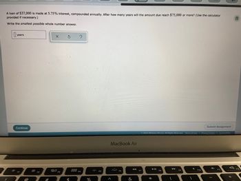 A loan of $37,000 is made at 5.75% interest, compounded annually. After how many years will the amount due reach $75,000 or more? (Use the calculator
provided if necessary.)
局
Write the smallest possible whole number answer.
0x years
?
Submit Assignment
© 2022 McGraw Hill LLC. All Rights Reserved. Terms of Use | Privacy Center | Accessibility
► 11
▶▶
F10
:0:
Continue
FI
#
80
$
%
MacBook Air
.***.
&
F7
*
F8
(