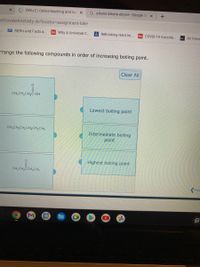 * OWLV2 | Online teaching and lea x
G alkane alkene alkyne - Google Se x
keCovalentActivity.do?locator=Dassignment-take
CDC Myths and Facts a..
Why A Universal C.
Rethinking Herd m..
HA COVID-19 Vaccine.
Air Force
rrange the following compounds in order of increasing boiling point.
Clear All
CH3CH2CH,C-OH
Lowest boiling point
CH;CH2CH2CH2CH2CH3
Intermediate boiling
point
Highest boiling point
CH3CH2CCH,CH3
Pre
