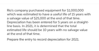 Rio's company purchased equipment for $1,000,000
which was estimated to have a useful life of 15 years with
a salvage value of $25,000 at the end of that time.
Depreciation has been entered for 5 years on a straight-
line basis. In 2021, it is determined that the total
estimated life should be 10 years with no salvage value
at the end of that time.
Prepare the entry to record depreciation for 2021.