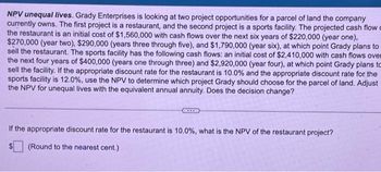 NPV unequal lives. Grady Enterprises is looking at two project opportunities for a parcel of land the company
currently owns. The first project is a restaurant, and the second project is a sports facility. The projected cash flow c
the restaurant is an initial cost of $1,560,000 with cash flows over the next six years of $220,000 (year one),
$270,000 (year two), $290,000 (years three through five), and $1,790,000 (year six), at which point Grady plans to
sell the restaurant. The sports facility has the following cash flows: an initial cost of $2,410,000 with cash flows over
the next four years of $400,000 (years one through three) and $2,920,000 (year four), at which point Grady plans to
sell the facility. If the appropriate discount rate for the restaurant is 10.0% and the appropriate discount rate for the
sports facility is 12.0%, use the NPV to determine which project Grady should choose for the parcel of land. Adjust
the NPV for unequal lives with the equivalent annual annuity. Does the decision change?
***
If the appropriate discount rate for the restaurant is 10.0 %, what is the NPV of the restaurant project?
(Round to the nearest cent.)