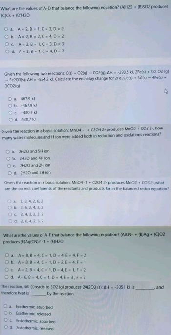 What are the values of A-D that balance the following equation? (A)H2S+ (B)SO2 produces
(C)Cs + (D)H20
O a. A = 2, B = 1, C = 3, D = 2
O b. A = 2, B =
2, C = 4, D = 2
1, C = 3, D = 3
1, C = 4, D = 2
O c. A = 2, B =
O d. A = 3, B =
Given the following two reactions: C(s) + O2(g) - CO2(g); AH = -393.5 kJ, 2Fe(s) + 3/2 02 (g)
- Fe2O3(s): AH = -824.2 kJ. Calculate the enthalpy change for 2Fe2O3(s) + 3C(s) - 4Fe(s) +
3CO2(g)
0 а.
Ob.
O c.
O d.
467.9 kJ
-467.9 kJ
-430.7 kJ
430.7 kJ
Given the reaction in a basic solution: MnO4-1 + C204 2- produces MnO2 + CO3 2-, how
many water molecules and H ion were added both in reduction and oxidations reactions?
Oa. 2H20 and 5H ion
O b.
2H20 and 4H ion
Oc.
2H20 and 2H ion
O d. 2H20 and 3H ion
Given the reaction in a basic solution: MnO4-1+ C204 2- produces MnO2 + CO3 2-what
are the correct coefficients of the reactants and products for in the balanced redox equation?
O a. 2, 3, 4, 2, 6, 2
O b. 2, 6, 2, 4, 3, 2
Oc.
2, 4, 3, 2, 3, 2
O d. 2, 6, 4, 2, 3, 2
What are the values of A-F that balance the following equation? (A)CN- + (B)Ag + (C)02
produces (E)Ag(CN)2 -1 + (F)H20
O a.
A = 8, B = 4, C = 1, D = 4, E = 4, F = 2
O b.
A = 8, B = 4, C = 1, D = 2, E = 4, F = 1
Oc.
A = 2, B = 4, C = 1, D = 4, E = 1, F = 2
O d. A= 6, B = 4, C = 1, D = 4, E = 3, F = 2
The reaction, 4AI (s)reacts to 302 (g) produces 2A1203 (s); AH = -3351 kJ is.
therefore heat is
by the reaction.
O a. Exothermic, absorbed
O b. Exothermic, released
Oc. Endothermic, absorbed
Od. Endothermic, released
and