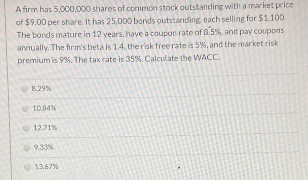 A firm has 5,000,000 shares of common stock outstanding with a market price
of $9.00 per share. It has 25,000 bonds outstanding, each selling for $1.100.
The bonds mature in 12 years, have a coupon rate of 8.5%, and pay coupons
annually. The firm's beta is 1.4, the risk free rate is 5%, and the market risk
premium is 9%. The tax rate is 35%. Calculate the WACC.
8.29%
10.84%
12.71%
9.33%
13.67%