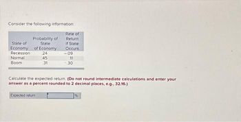 Consider the following information:
Rate of
Return.
If State
Occurs
State of
Economy
Recession
Normal
Boom
Probability of
State
of Economy
24
45
.31
-.09
11
30
Calculate the expected return. (Do not round intermediate calculations and enter your
answer as a percent rounded to 2 decimal places, e.g., 32.16.)
Expected return
%