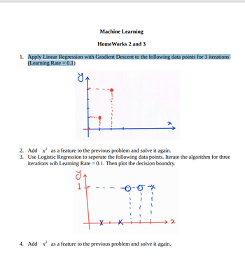 Machine Learning
Home Works 2 and 3
1. Apply Linear Regression with Gradient Descent to the following data points for 3 iterations
(Learning Rate = 0.1)
x
2. Add x² as a feature to the previous problem and solve it again.
3. Use Logistic Regression to seperate the following data points. Iterate the algorithm for three
iterations wih Learning Rate = 0.1. Then plot the decision boundry.
₁
1
>x
4. Add x² as a feature to the previous problem and solve it again.
X