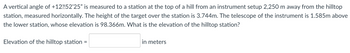 A vertical angle of +12 52'25" is measured to a station at the top of a hill from an instrument setup 2,250 m away from the hilltop
station, measured horizontally. The height of the target over the station is 3.744m. The telescope of the instrument is 1.585m above
the lower station, whose elevation is 98.366m. What is the elevation of the hilltop station?
Elevation of the hilltop station
=
in meters