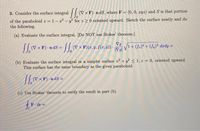 3. Consider the surface integral (V × F) - n dS, where F = (0, 0, xyz) and S is that portion
%3D
of the paraboloid z = 1-z? - y? for z 2 0 oriented upward. Sketch the surface neatly and do
the following.
%3D
(a) Evaluate the surface integral. [Do NOT use Stokes' theorem.]
(7 x F) nds = vx F)(z, y, f(7, 9) V1+ (f.)? + (f,)° dzdy
Vg
|Vg|
(b) Evaluate the surface integral in a simpler surface z? + y? < 1, z = 0, oriented upward.
This surface has the same boundary as the given paraboloid.
(V
(c) Use Stokes' theorem to verify the result in part (b).
F dr =
