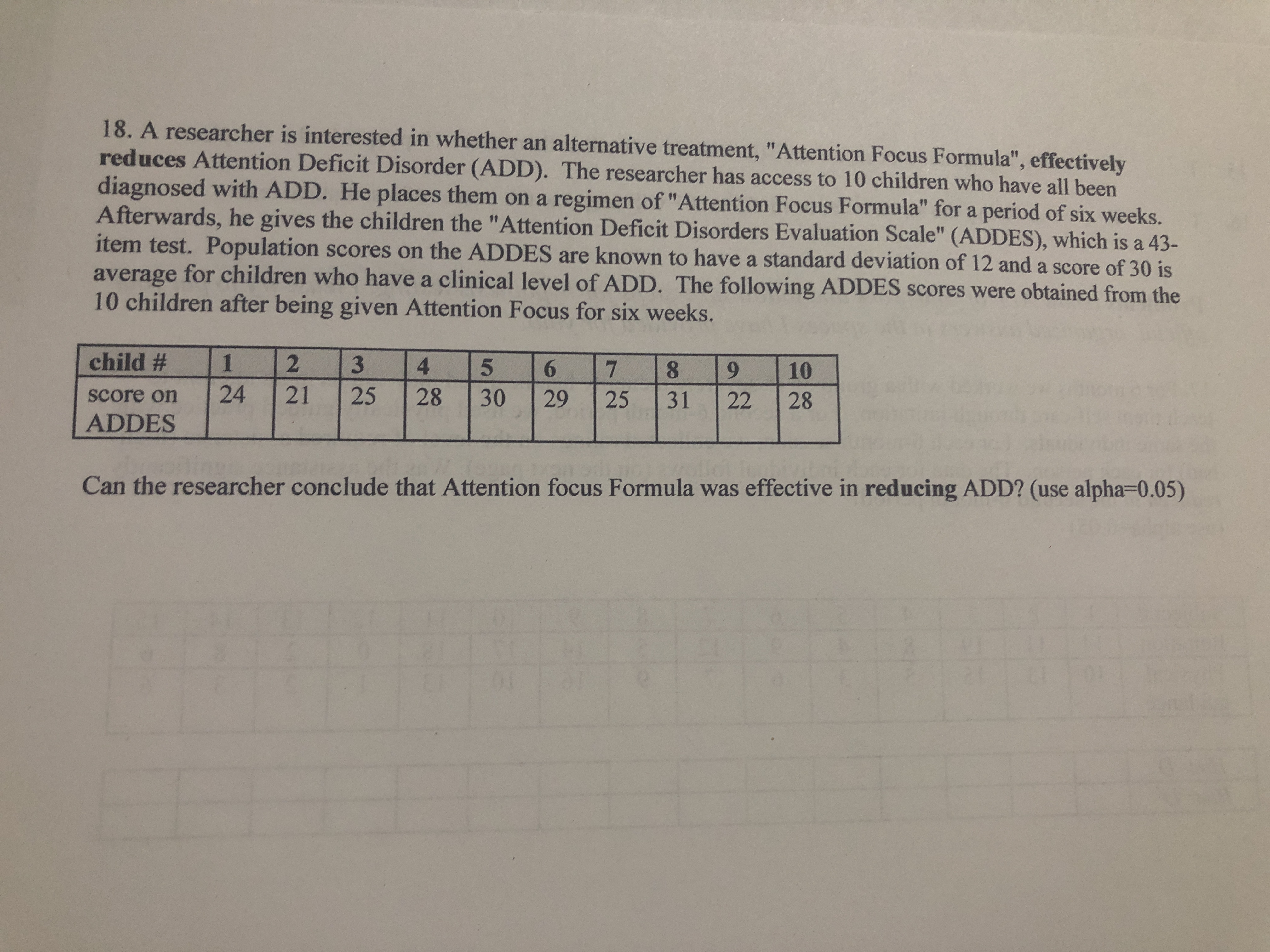 18. A researcher is interested in whether an alternative treatment, "Attention Focus Formula", effectively
reduces Attention Deficit Disorder (ADD). The researcher has access to 10 children who have all been
diagnosed with ADD. He places them on a regimen of"Attention Focus Formula" for a period of six weeks.
Afterwards, he gives the children the "Attention Deficit Disorders Evaluation Scale" (ADDES), which is a 43-
item test. Population scores on the ADDES are known to have a standard deviation of 12 and a score of 30 is
average for children who have a clinical level of ADD. The following ADDES scores were obtained from the
10 children after being given Attention Focus for six weeks.
child #
4.
7.
8.
6.
10
score on
24
21
25
28
30
29
25
31
22
28
ADDES
Can the researcher conclude that Attention focus Formula was effective in reducing ADD? (use alpha=D0.05)
