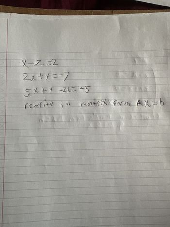 The image contains a handwritten set of linear equations intended for conversion into a matrix form. The equations are:

1. \( x - z = 2 \)
2. \( 2x + y = -7 \)
3. \( 5x + y - 2z = -5 \)

The task is to rewrite these equations in the matrix form \( AX = b \).

Matrix form representation:

\[
A = \begin{bmatrix} 
1 & 0 & -1 \\ 
2 & 1 & 0 \\ 
5 & 1 & -2 
\end{bmatrix}, \quad 
X = \begin{bmatrix} 
x \\ 
y \\ 
z 
\end{bmatrix}, \quad 
b = \begin{bmatrix} 
2 \\ 
-7 \\ 
-5 
\end{bmatrix}
\]

This representation organizes the coefficients of the variables into matrix \( A \), the variables themselves into column matrix \( X \), and the constants on the right side of the equations into column matrix \( b \).