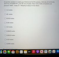 A reaction solution is made up of 10.0 ml of 4.0 M acetone, 10.0 mL of 1.0 M HCI,
10.0 mL of 0.0050 M I2 and 20. mL of water. How many moles of acetone are
present? HINT : moles A = Molarity A times V A (in liters)
%3D
O 1.0 moles
O 40. moles
0.010 moles
O 0.40 moles
O 4.0 moles
O 0.0040 moles
0.0010 moles
O 0.10 moles
O0.040 moles
Ouestion 2110nointel
JAN
CC
25
étv
