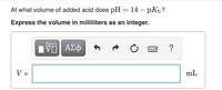 At what volume of added acid does \(\text{pH} = 14 - \text{p}K_b\)?

**Express the volume in milliliters as an integer.**

V = [              ] mL

**Image Description:**

- There is an input box for entering the volume, with some formatting buttons above it, such as symbols for mathematical expressions and undo/redo functions.