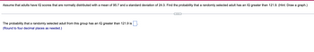 Assume that adults have IQ scores that are normally distributed with a mean of 95.7 and a standard deviation of 24.3. Find the probability that a randomly selected adult has an IQ greater than 121.9. (Hint: Draw a graph.)
The probability that a randomly selected adult from this group has an IQ greater than 121.9 is
(Round to four decimal places as needed.)