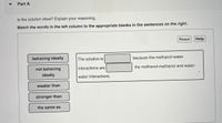 Part A
Is the solution ideal? Explain your reasoning.
Match the words in the left column to the appropriate blanks in the sentences on the right.
Reset
Help
behaving ideally
The solution is
because the methanol-water
not behaving
interactions are
the methanol-methanol and water-
ideally
water interactions.
weaker than
stronger than
the same as
