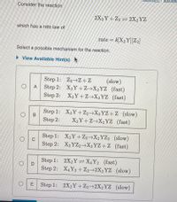 Consider the reaction
2X2Y+ Z2 = 2X2YZ
which has a rate law of
rate = k[X2 Y][Z2]
Select a possible mechanism for the reaction.
• View Available Hint(s)
Step 1: Z2→Z+Z
Step 2: X2Y +Z→X2YZ (fast)
Step 3:
(slow)
А
X2Y+Z→X2YZ (fast)
Step 1: X2Y+Z2→X2YZ+Z (slow)
X2Y+Z→X2YZ (fast)
Step 2:
Step 1: X2Y +Z2→X2YZ2 (slow)
C
Step 2: X2YZ2→X2YZ+Z (fast)
Step 1: 2X2Y =X4Y2 (fast)
Step 2: X4Y2 +Z2→2X2YZ (slow)
OD
E
Step 1: 2X2Y+Z2→2X2YZ (slow)
