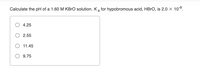 Calculate the pH of a 1.60 M KBRO solution. K a for hypobromous acid, HBRO, is 2.0 × 10°.
4.25
2.55
11.45
O 9.75
