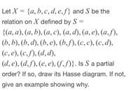 Let X = {a, b, c, d, e,f} and S be the
relation on X defined by S =
||
{(а, а), (а, b), (а, с), (а, d), (а, е), (а, ,
(b, b), (b, d), (b, е), (b,), (с, с), (с, d),
(c, e), (c,f), (d,d),
(d, e), (d,f), (e, e), (f,f)}. Is S a partial
order? If so, draw its Hasse diagram. If not,
give an example showing why.
