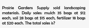 Prairie Gardens Supply sold landscaping
materials. Daily sales: mulch 35 bags at $12
each, soil 28 bags at $15 each, fertilizer 18 bags
at $20 each. The total sales is?