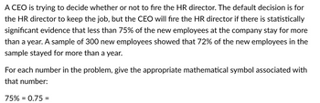 A CEO is trying to decide whether or not to fire the HR director. The default decision is for
the HR director to keep the job, but the CEO will fire the HR director if there is statistically
significant evidence that less than 75% of the new employees at the company stay for more
than a year. A sample of 300 new employees showed that 72% of the new employees in the
sample stayed for more than a year.
For each number in the problem, give the appropriate mathematical symbol associated with
that number:
75% = 0.75 =