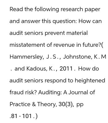 Read the following research paper
and answer this question: How can
audit seniors prevent material
misstatement of revenue in future?(
Hammersley, J.S., Johnstone, K. M
and Kadous, K., 2011. How do
audit seniors respond to heightened
fraud risk? Auditing: A Journal of
Practice & Theory, 30(3), pp
.81-101.)