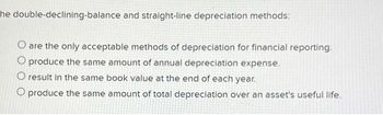 he double-declining-balance and straight-line depreciation methods:
O are the only acceptable methods of depreciation for financial reporting.
O produce the same amount of annual depreciation expense.
O result in the same book value at the end of each year.
O produce the same amount of total depreciation over an asset's useful life.