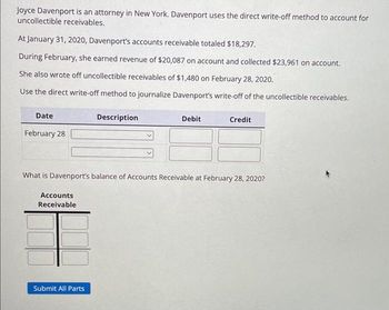 Joyce Davenport is an attorney in New York. Davenport uses the direct write-off method to account for
uncollectible receivables.
At January 31, 2020, Davenport's accounts receivable totaled $18,297.
During February, she earned revenue of $20,087 on account and collected $23,961 on account.
She also wrote off uncollectible receivables of $1,480 on February 28, 2020.
Use the direct write-off method to journalize Davenport's write-off of the uncollectible receivables.
Date
February 28
Accounts
Receivable
Description
Submit All Parts
Debit
What is Davenport's balance of Accounts Receivable at February 28, 2020?
Credit