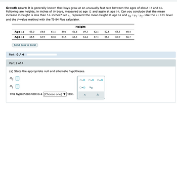 Growth spurt: It is generally known that boys grow at an unusually fast rate between the ages of about 12 and 14.
Following are heights, in inches of 10 boys, measured at age 12 and again at age 14. Can you conclude that the mean
increase in height is less than 5.6 inches? Let µ₁ represent the mean height at age 14 and μ = μ₁ −μ₂. Use the a= 0.05 level
and the P-value method with the TI-84 Plus calculator.
Age 12
Age 14
Send data to Excel
Part: 0 / 4
63.0
68.5
Part 1 of 4
58.6 61.1
63.9
65.8
59.5
64.5
Height
61.6
66.3
H₁:
This hypothesis test is a (Choose one) test.
59.3
64.2
(a) State the appropriate null and alternate hypotheses.
Ho:
<O
O>O
0#0 Hd
X
62.1
62.8
67.1 68.1
ロ=ロ
65.3
69.9
60.4
66.7