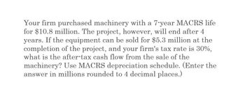 Your firm purchased machinery with a 7-year MACRS life
for $10.8 million. The project, however, will end after 4
years. If the equipment can be sold for $5.3 million at the
completion of the project, and your firm's tax rate is 30%,
what is the after-tax cash flow from the sale of the
machinery? Use MACRS depreciation schedule. (Enter the
answer in millions rounded to 4 decimal places.)