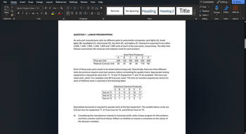 File
Home
Insert Draw Design Layout
References Mailings Review View Help
Х
Aptos Display (Head | 11
▾ Aˆ A
Paste
BIU ab X
x² A
Aa A
A ▾
་
Normal No Spacing Heading
Heading 2
Title
H
v
Clipboard ✓
Font
✓
Paragraph
√☑
Styles
QUESTION 1 - LINEAR PROGRAMMING
An auto part manufacturer sells six different parts to automobile companies: spot lights (A), break
lights (B), headlights (C), thermostat (D), fan ditch (E), and battery (F). Demand is expected to be within
2,000, 1,500, 1,800, 1,200, 1,000 and 1,000 units of each of the auto parts, respectively. The table that
follows summarizes the revenues and material costs for each product:
Auto Parts Produced
Price per Unit
Material Cost per Unit
A
B
C D E F
200 120 180
200 430 260
35 25 40 45 170 60
Each of these auto parts needs to be tested before being sold. Specifically, there are three different
tests the protocol requires each part passes, before completing the quality check. Appropriate testing
equipment is required for each test: T1, T2 and T3. Equipment T1 and T2 are available 100 hours per
week each, while T3 is available only 80 hours per week. The time (in minutes) required per device for
each of the three tests is reported in the following table:
Electronic Devices Produced
A B C D E F
Test on T1
7
3
12 6
18
17
Test on T2
2
5
3
2
15
17
Test on T3
5
1
3
2
9
2
Specialized personnel is required to operate each of the test equipment. The variable labour costs are
£16 per hour for equipment T1, £12 per hour for T2, and £20 per hour for T3.
A) Considering the manufacturer intends to maximize profit, write a linear program for this problem
and find a solution with Excel Solver. Reflect on whether to impose a constraint on the nature of
the decision variables.
K>>
Comments
Find ▾
Editing
Share
Ө
Replace
Select
Editor
Dictate
Add-ins
Editing
Voice
Editor
Add-ins