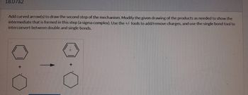 18.07a2
Add curved arrow(s) to draw the second step of the mechanism. Modify the given drawing of the products as needed to show the
intermediate that is formed in this step (a sigma complex). Use the +/- tools to add/remove charges, and use the single bond tool to
interconvert between double and single bonds.