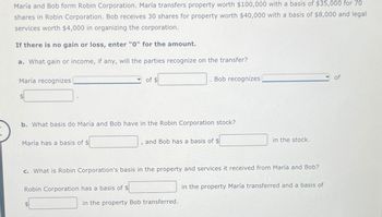 María and Bob form Robin Corporation. María transfers property worth $100,000 with a basis of $35,000 for 70
shares in Robin Corporation. Bob receives 30 shares for property worth $40,000 with a basis of $8,000 and legal
services worth $4,000 in organizing the corporation.
If there is no gain or loss, enter "0" for the amount.
a. What gain or income, if any, will the parties recognize on the transfer?
María recognizes
María has a basis of $
b. What basis do María and Bob have in the Robin Corporation stock?
of $
1
Robin Corporation has a basis of $
Bob recognizes
and Bob has a basis of $
c. What is Robin Corporation's basis in the property and services it received from María and Bob?
in the property Bob transferred.
in the stock.
in the property María transferred and a basis of