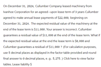 On December 31, 2024, Cullumber Company leased machinery from
Ivanhoe Corporation for an agreed - upon lease term of 3 years Cullumber
agreed to make annual lease payments of $22, 000, beginning on
December 31, 2024. The expected residual value of the machinery at the
end of the lease term is $11,000. Your answer is incorrect. Cullumber
guarantees a residual value of $11,000 at the end of the lease term. What if
the expected residual value at the end the lease term is $8,000 and
Cullumber guarantees a residual of $11,000 ? (For calculation purposes,
use 5 decimal places as displayed in the factor table provided and round
final answer to 0 decimal places, e.g. 5, 275.) Click here to view factor
tables. Lease liability $