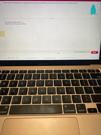 A
Find the area of the shaded region. The graph depicts the standard normal distribution of bone density scores with mean 0 and standard deviation 1.
@
2
The area of the shaded region is
(Round to four decimal places as needed.)
ER
0
F2
W
S
X
H
2Demo Outline....docx
mand
#3
80
F3
E
D
C
$
4
A
a
F4
R
F
chapt21_lecture....pdf
%
5
V
e
FS
T
G
^
6
B
A
MacBook Air
F6
Y
chapt22_lecture....pdf
H
&
7
N
F7
U
*
8
J
A
DIL
F8
I
M
(
9
K
chapt23_lecture....pdf
F9
O
<
H
)
O
L
F10
A
P
Time Remaining:00:35:14
Time
-
>
P
.
....
F11
{
[
I
command option
+
=
2:1
Z=-0.99 z=1.28
?
J
F12
11
:
1
Next
Show All
آمله
X
G
C
2
delet
L