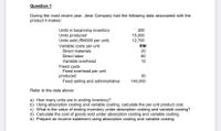 Question 1
During the most recent year, Jerai Company had the following data associated with the
product it makes:
Units in beginning inventory
300
Units produced
Units sold (RM300 per unit)
15,000
12,700
Variable costs per unit
RM
Direct materials
20
Direct labor
60
Variable overhead
12
Fixed costs
Fixed overhead per unit
produced
Fixed selling and administrative
30
140,000
Refer to the data above:
a) How many units are in ending inventory?
b) Using absorption costing and variable costing, calculate the per unit product cost.
c) What is the value of ending inventory under absorption costing and variable costing?
d) Calculate the cost of goods sold under absorption costing and variable costing.
e) Prepare an income statement using absorption costing and variable costing.
