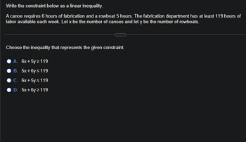 Write the constraint below as a linear inequality.
A canoe requires 6 hours of fabrication and a rowboat 5 hours. The fabrication department has at least 119 hours of
labor available each week. Let x be the number of canoes and let y be the number of rowboats.
Choose the inequality that represents the given constraint.
A. 6x + 5y > 119
B. 5x+6y≤ 119
C. 6x+ 5y ≤ 119
D. 5x+6y > 119