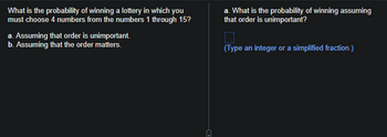 What is the probability of winning a lottery in which you
must choose 4 numbers from the numbers 1 through 15?
a. Assuming that order is unimportant.
b. Assuming that the order matters.
a. What is the probability of winning assuming
that order is unimportant?
(Type an integer or a simplified fraction.)