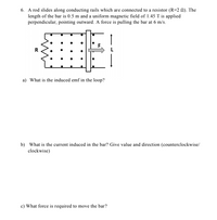 6. A rod slides along conducting rails which are connected to a resistor (R=2 N). The
length of the bar is 0.5 m and a uniform magnetic field of 1.45 T is applied
perpendicular, pointing outward. A force is pulling the bar at 6 m/s.
F
R
a) What is the induced emf in the loop?
b) What is the current induced in the bar? Give value and direction (counterclockwise/
clockwise)
c) What force is required to move the bar?
