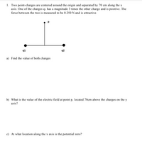 1. Two point-charges are centered around the origin and separated by 70 cm along the x
axis. One of the charges qi has a magnitude 3 times the other charge and is positive. The
force between the two is measured to be 0.250 N and is attractive.
q1
q2
a) Find the value of both charges
b) What is the value of the electric field at point p, located 70cm above the charges on the y
axis?
c) At what location along the x axis is the potential zero?
