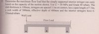 Determine the maximum floor load that the simply supported interior stringer can carry
based on the capacity of the section shown. Use fe'= 30 MPa and Grade 40 rebars. The
slab thickness is 100mm, stringers are spaced 3.1m on centers, has a span length of 7.5m,
a web width of 300mm, effective depth of 480mm and the interior stringers have 6-
25mmø rebars.
Wall Load
Floor Load
