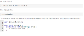 Ex: If the input is:
4 hello zoo sleep drizzle z
then the output is:
zoo, drizzle,
To achieve the above, first read the list into an array. Keep in mind that the character 'a' is not equal to the character 'A'.
1 import java.util.Scanner;
2
3 public class LabProgram {
4
5
6
public static void main(String[] args) {
/* Type your code here. */