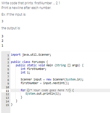 Write code that prints: firstNumber... 2 1
Print a newline after each number.
Ex: If the input is:
3
the output is:
3
2
1
java.util.Scanner;
3 public class For Loops {
1 import
HNM4 in 8096
2
5
6
7
public static void main (string[] args) {
int firstNumber;
int i;
10
11
12
13
14 }
15}
PREB
Scanner input = new Scanner(System.in);
firstNumber = input.nextInt();
for Your code goes here */) {
System.out.println(i);