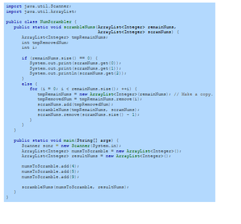 import java.util.Scanner;
import java.util.ArrayList;
public class NumScrambler {
public static void scrambleNums (ArrayList<Integer>
ArrayList<Integer>
}
}
ArrayList<Integer> tmpRemainNums:
int tmpRemovedNum;
int i;
}
if (remainNums.size() == 0) {
System.out.print (scramNums.get (0));
System.out.print (scramNums.get (1));
System.out.println(scramNums.get (2));
}
else {
for (i = 0; i < remainNums.size(); ++i) {
tmpRemainNums = new ArrayList<Integer> (remainNums); // Make a copy.
tmpRemovedNum = tmpRemainNums.remove(i);
scramNums.add (txpRemovedNum) =
}
scrambleNums (tmpRemainNums, scramNums);
scramNums.remove (scramNums.size() - 1) =
public static void main(String[] args) {
Scanner senx = new Scanner (System.in);
remainNums,
scramNums) {
ArrayList<Integer> numsToScramble = new ArrayList<Integer>();
ArrayList<Integer> resultNums = new ArrayList<Integer> ();
numsToScramble.add(4);
numsToScramble.add (5);
numsToScramble.add(9);
scrambleNums (numsToScramble, resultNums);