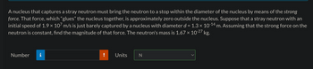 A nucleus that captures a stray neutron must bring the neutron to a stop within the diameter of the nucleus by means of the strong
force. That force, which "glues" the nucleus together, is approximately zero outside the nucleus. Suppose that a stray neutron with an
initial speed of 1.9 × 107 m/s is just barely captured by a nucleus with diameter d = 1.3 × 10-¹4 m. Assuming that the strong force on the
neutron is constant, find the magnitude of that force. The neutron's mass is 1.67 × 10-27 kg.
Number
Units
N