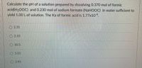 Calculate the pH of a solution prepared by dissolving 0.370 mol of formic
acid(H20OC) and 0.230 mol of sodium formate (NaHOOC) in water sufficient to
yield 1.00 Lof solution. The Ka of formic acid is 1.77x10.
O 2.31
O 2.10
O 10.5
O 3.55
O 3.95
