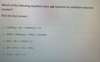 Which of the following equations does not represent an oxidation-reduction
reaction?
Pick the best answer.
O Cu(NO3)2 + Zn Zn(NO32 + Cu
O 2NACI + Pb(NO3)2→
→ PbCl2 + 2NaNO3
2Nal + Br, - 2NaBr +I2
03AI + 6HCI 3H, +
AICI3
O 2H20 → 2H2 + Oz
