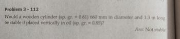 Problem 3-112
Would a wooden cylinder (sp. gr.= 0.61) 660 mm in diameter and 1.3 m long
be stable if placed vertically in oil (sp. gr. = 0.85)?
Ans: Not stable